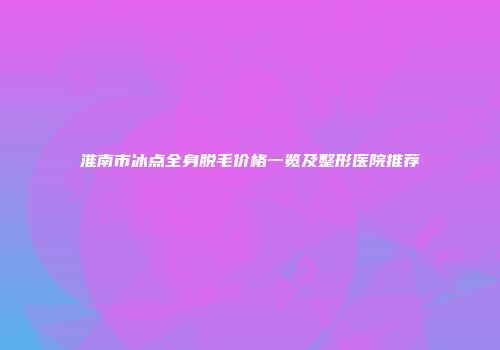 淮南市冰点全身脱毛价格一览及整形医院推荐