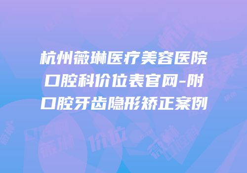 杭州薇琳医疗美容医院口腔科价位表官网-附口腔牙齿隐形矫正案例