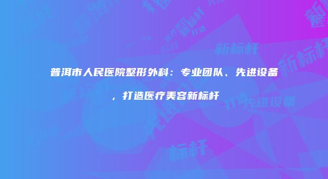普洱市人民医院整形外科：专业团队、先进设备，打造医疗美容新标杆