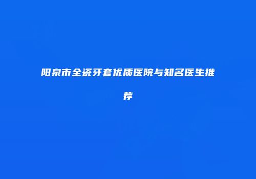 阳泉市全瓷牙套优质医院与知名医生推荐
