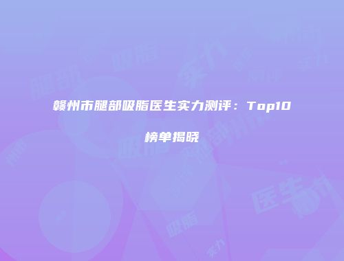 赣州市腿部吸脂医生实力测评：Top10榜单揭晓