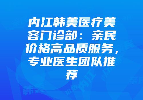 内江韩美医疗美容门诊部：亲民价格高品质服务，专业医生团队推荐