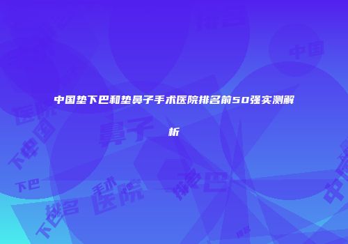 中国垫下巴和垫鼻子手术医院排名前50强实测解析