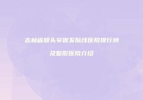 吉林省额头窄做发际线医院排行榜及整形医院介绍
