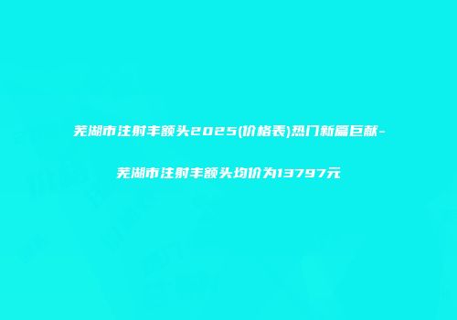 芜湖市注射丰额头2025(价格表)热门新篇巨献-芜湖市注射丰额头均价为13797元