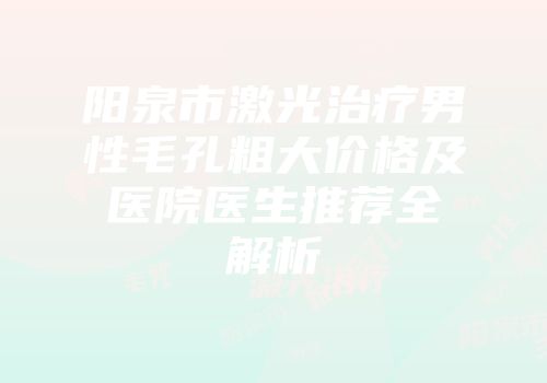 阳泉市激光治疗男性毛孔粗大价格及医院医生推荐全解析