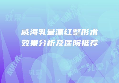 威海乳晕漂红整形术效果分析及医院推荐