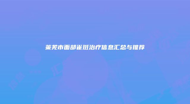 莱芜市面部雀斑治疗信息汇总与推荐