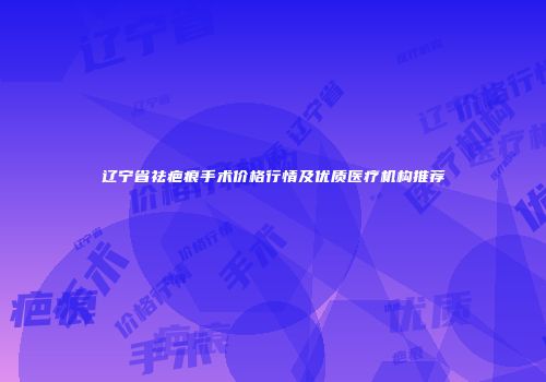 辽宁省祛疤痕手术价格行情及优质医疗机构推荐