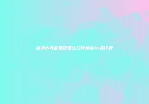 昆明市耳部整形医生口碑榜前10名详解
