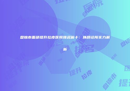 盘锦市面部提升拉皮医院排名前十：焕颜诊所实力解析