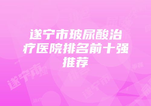 遂宁市玻尿酸治疗医院排名前十强推荐