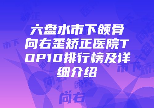 六盘水市下颌骨向右歪矫正医院TOP10排行榜及详细介绍