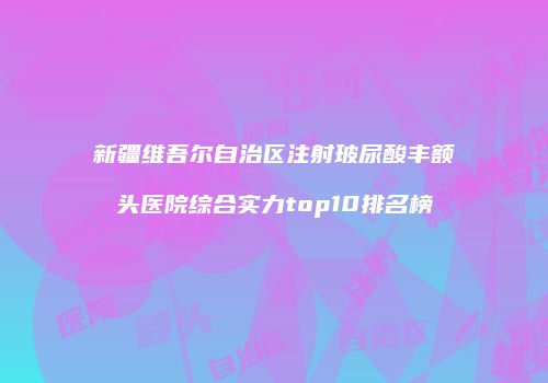 新疆维吾尔自治区注射玻尿酸丰额头医院综合实力top10排名榜