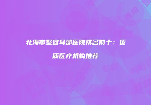 北海市整容耳部医院排名前十：优质医疗机构推荐