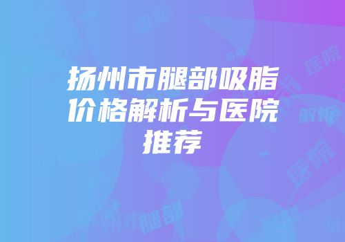 扬州市腿部吸脂价格解析与医院推荐
