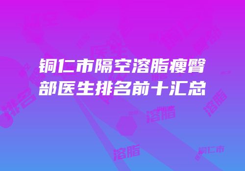 铜仁市隔空溶脂瘦臀部医生排名前十汇总