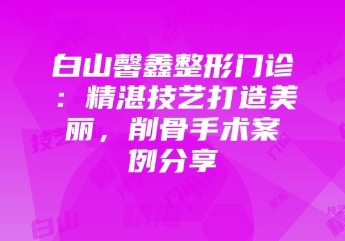 白山馨鑫整形门诊：精湛技艺打造美丽，削骨手术案例分享