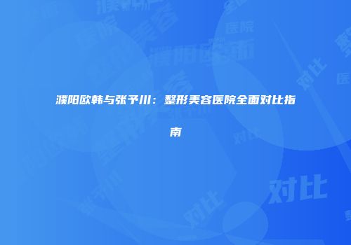 濮阳欧韩与张予川：整形美容医院全面对比指南