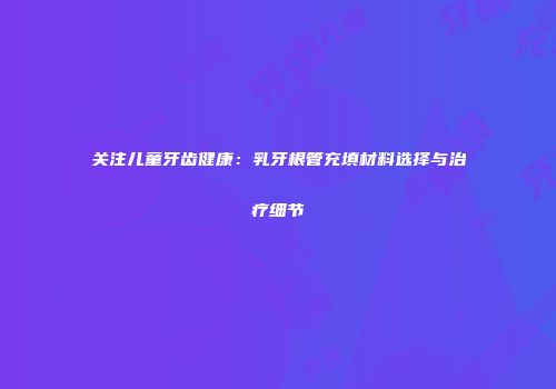 关注儿童牙齿健康：乳牙根管充填材料选择与治疗细节