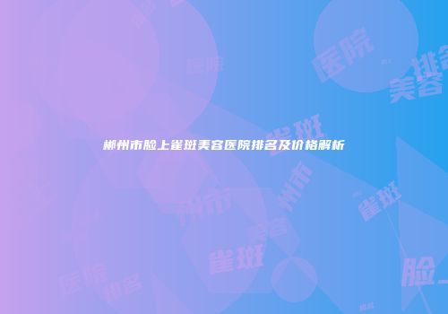 郴州市脸上雀斑美容医院排名及价格解析
