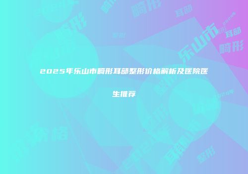 2025年乐山市畸形耳部整形价格解析及医院医生推荐