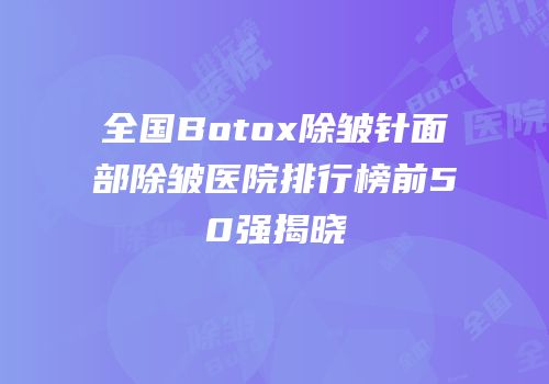 全国Botox除皱针面部除皱医院排行榜前50强揭晓