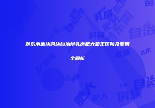 黔东南苗族侗族自治州乳房肥大矫正医院及费用全解析