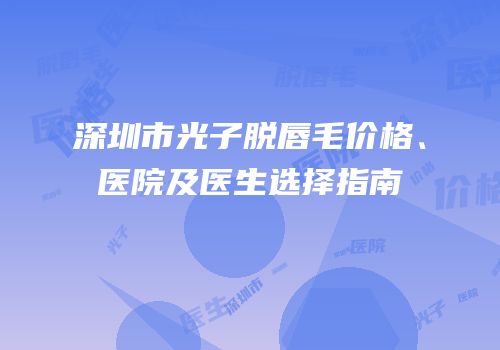 深圳市光子脱唇毛价格、医院及医生选择指南
