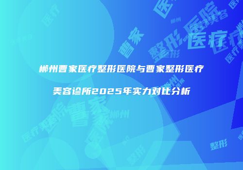 郴州曹家医疗整形医院与曹家整形医疗美容诊所2025年实力对比分析