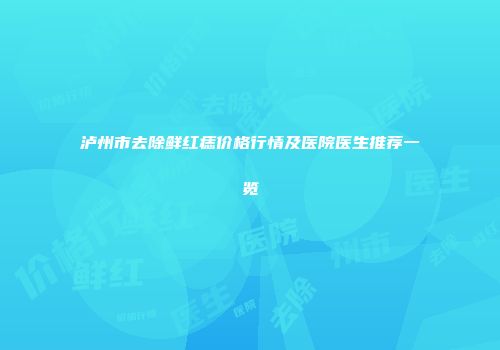 泸州市去除鲜红痣价格行情及医院医生推荐一览