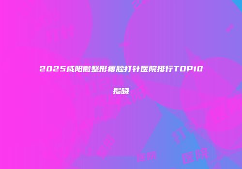 2025咸阳微整形瘦脸打针医院排行TOP10揭晓