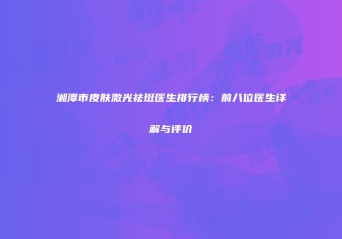 湘潭市皮肤激光祛斑医生排行榜：前八位医生详解与评价