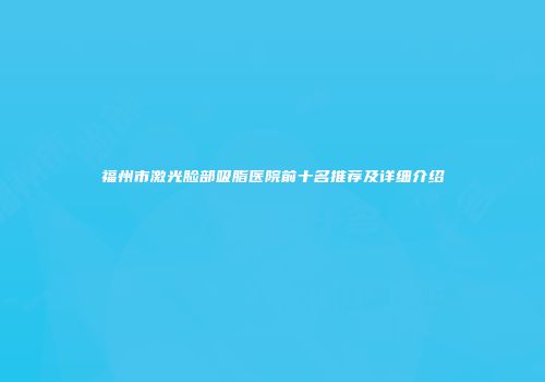 福州市激光脸部吸脂医院前十名推荐及详细介绍