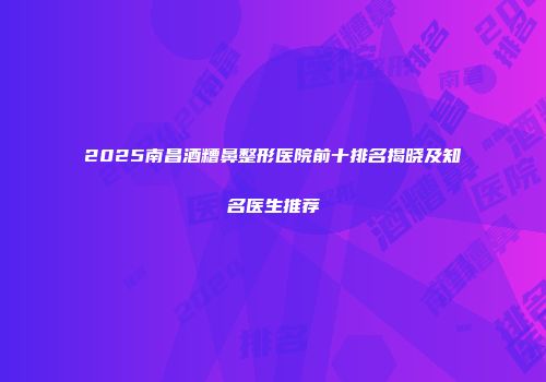 2025南昌酒糟鼻整形医院前十排名揭晓及知名医生推荐