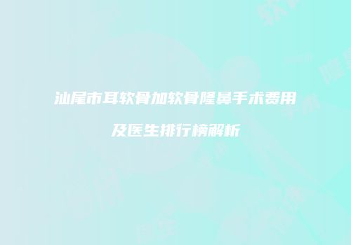 汕尾市耳软骨加软骨隆鼻手术费用及医生排行榜解析