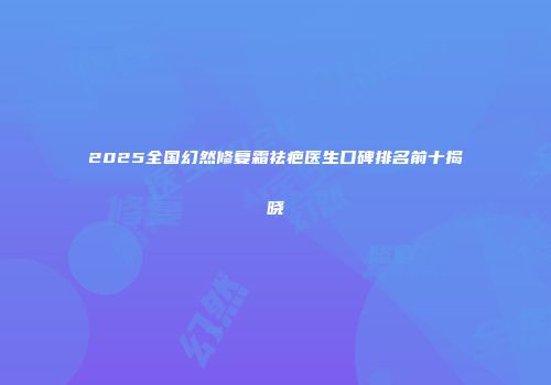 2025全国幻然修复霜祛疤医生口碑排名前十揭晓