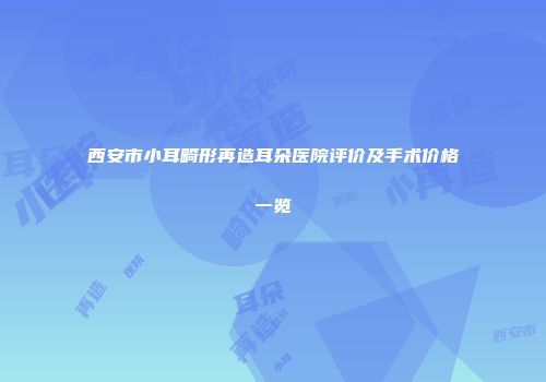 西安市小耳畸形再造耳朵医院评价及手术价格一览