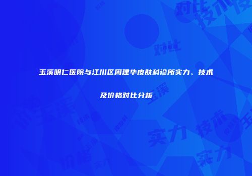 玉溪明仁医院与江川区周建华皮肤科诊所实力、技术及价格对比分析