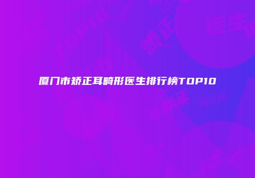 厦门市矫正耳畸形医生排行榜TOP10