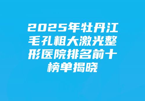 2025年牡丹江毛孔粗大激光整形医院排名前十榜单揭晓