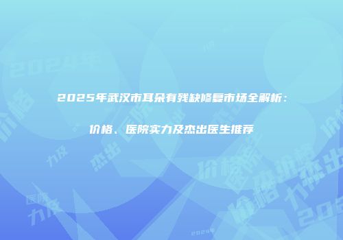 2025年武汉市耳朵有残缺修复市场全解析：价格、医院实力及杰出医生推荐