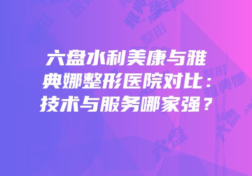 六盘水利美康与雅典娜整形医院对比：技术与服务哪家强？
