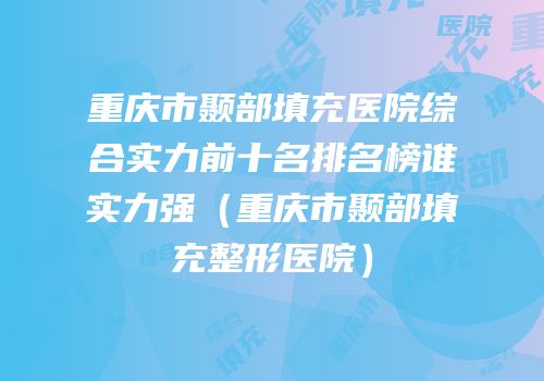 重庆市颞部填充医院综合实力前十名排名榜谁实力强（重庆市颞部填充整形医院）