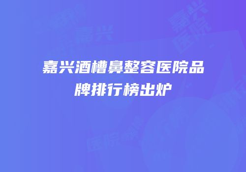 嘉兴酒槽鼻整容医院品牌排行榜出炉