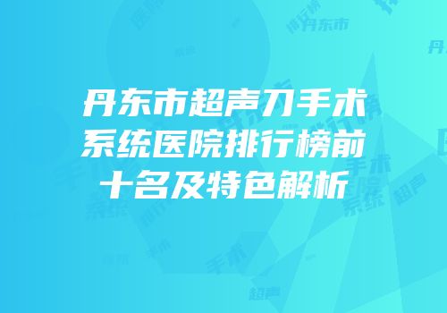 丹东市超声刀手术系统医院排行榜前十名及特色解析