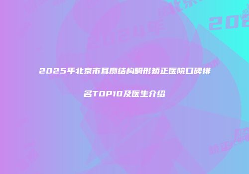 2025年北京市耳廓结构畸形矫正医院口碑排名TOP10及医生介绍