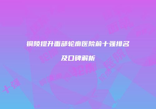 铜陵提升面部轮廓医院前十强排名及口碑解析