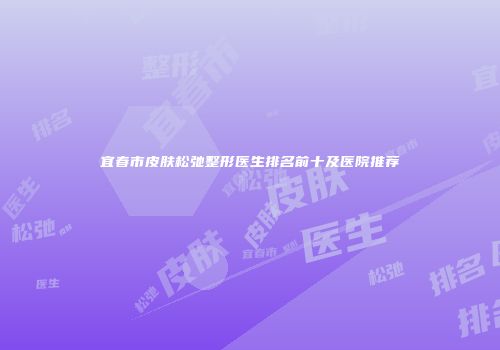 宜春市皮肤松弛整形医生排名前十及医院推荐