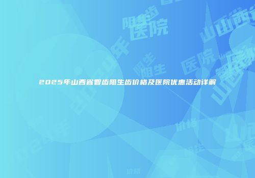 2025年山西省智齿阻生齿价格及医院优惠活动详解